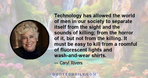 Technology has allowed the world of men in our society to separate itself from the sight and the sounds of killing; from the horror of it, but not from the killing. It must be easy to kill from a roomful of fluorescent