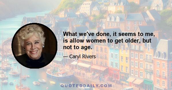 What we've done, it seems to me, is allow women to get older, but not to age.