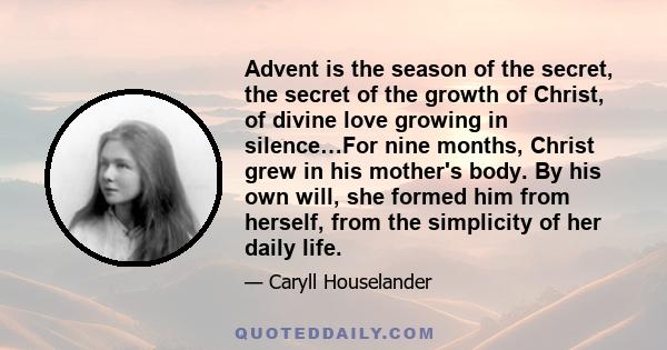 Advent is the season of the secret, the secret of the growth of Christ, of divine love growing in silence…For nine months, Christ grew in his mother's body. By his own will, she formed him from herself, from the