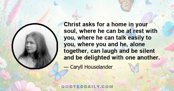 Christ asks for a home in your soul, where he can be at rest with you, where he can talk easily to you, where you and he, alone together, can laugh and be silent and be delighted with one another.