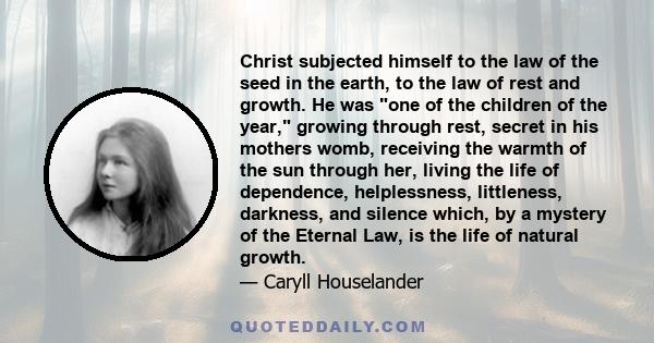 Christ subjected himself to the law of the seed in the earth, to the law of rest and growth. He was one of the children of the year, growing through rest, secret in his mothers womb, receiving the warmth of the sun