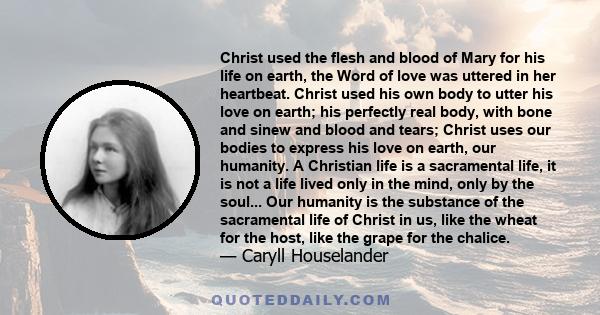 Christ used the flesh and blood of Mary for his life on earth, the Word of love was uttered in her heartbeat. Christ used his own body to utter his love on earth; his perfectly real body, with bone and sinew and blood