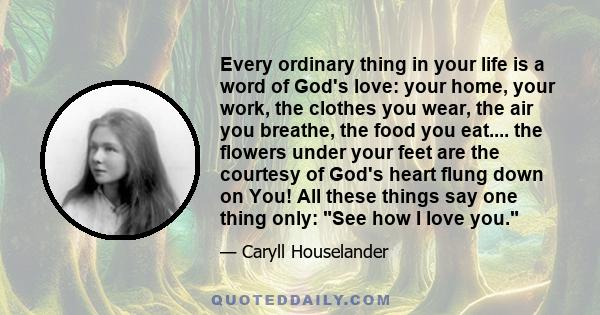 Every ordinary thing in your life is a word of God's love: your home, your work, the clothes you wear, the air you breathe, the food you eat.... the flowers under your feet are the courtesy of God's heart flung down on