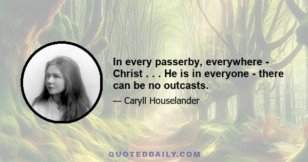 In every passerby, everywhere - Christ . . . He is in everyone - there can be no outcasts.