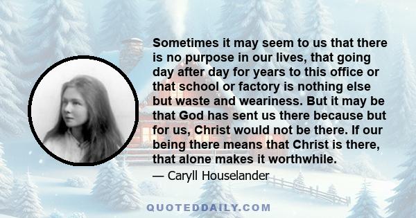 Sometimes it may seem to us that there is no purpose in our lives, that going day after day for years to this office or that school or factory is nothing else but waste and weariness. But it may be that God has sent us