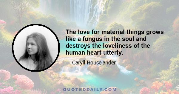 The love for material things grows like a fungus in the soul and destroys the loveliness of the human heart utterly.