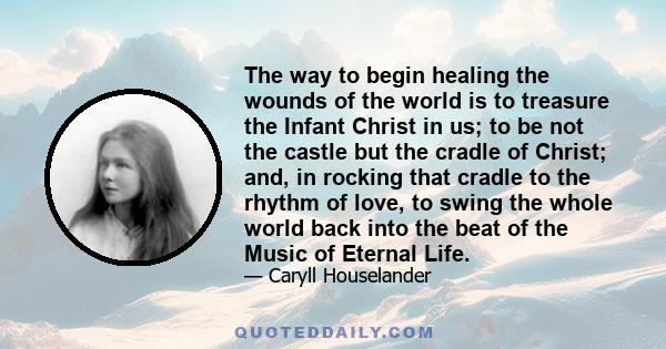 The way to begin healing the wounds of the world is to treasure the Infant Christ in us; to be not the castle but the cradle of Christ; and, in rocking that cradle to the rhythm of love, to swing the whole world back