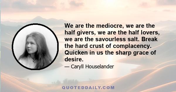 We are the mediocre, we are the half givers, we are the half lovers, we are the savourless salt. Break the hard crust of complacency. Quicken in us the sharp grace of desire.