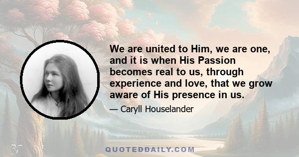 We are united to Him, we are one, and it is when His Passion becomes real to us, through experience and love, that we grow aware of His presence in us.