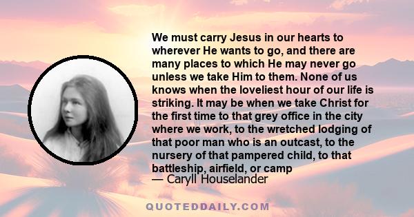 We must carry Jesus in our hearts to wherever He wants to go, and there are many places to which He may never go unless we take Him to them. None of us knows when the loveliest hour of our life is striking. It may be