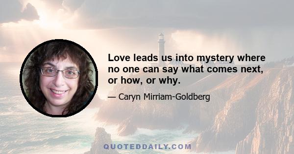 Love leads us into mystery where no one can say what comes next, or how, or why.