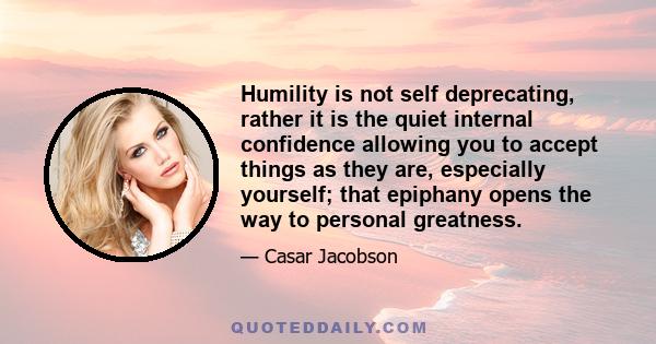 Humility is not self deprecating, rather it is the quiet internal confidence allowing you to accept things as they are, especially yourself; that epiphany opens the way to personal greatness.