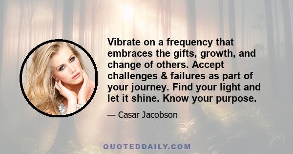 Vibrate on a frequency that embraces the gifts, growth, and change of others. Accept challenges & failures as part of your journey. Find your light and let it shine. Know your purpose.