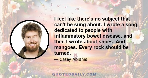 I feel like there's no subject that can't be sung about. I wrote a song dedicated to people with inflammatory bowel disease, and then I wrote about shoes. And mangoes. Every rock should be turned.