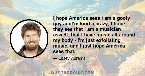 I hope America sees I am a goofy guy andI'm kind a crazy, I hope they see that I am a musician aswell, that I have music all around my body - I'm just exfoliating music, and I just hope America sees that.