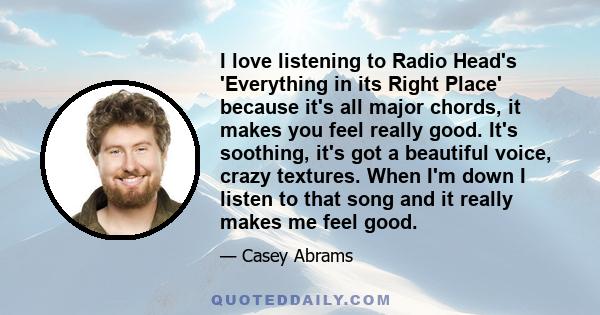 I love listening to Radio Head's 'Everything in its Right Place' because it's all major chords, it makes you feel really good. It's soothing, it's got a beautiful voice, crazy textures. When I'm down I listen to that