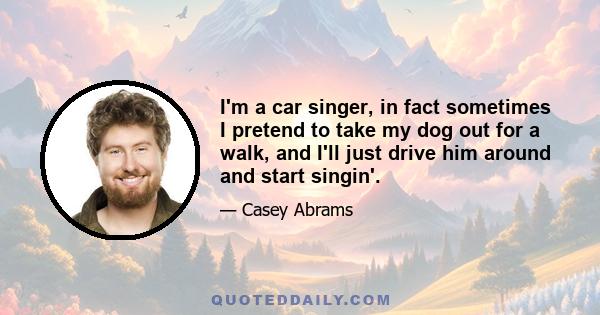 I'm a car singer, in fact sometimes I pretend to take my dog out for a walk, and I'll just drive him around and start singin'.