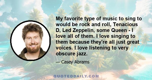 My favorite type of music to sing to would be rock and roll, Tenacious D, Led Zeppelin, some Queen - I love all of them. I love singing to them because they're all just great voices. I love listening to very obscure