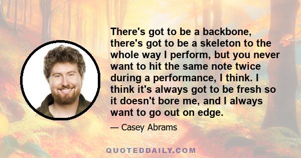 There's got to be a backbone, there's got to be a skeleton to the whole way I perform, but you never want to hit the same note twice during a performance, I think. I think it's always got to be fresh so it doesn't bore