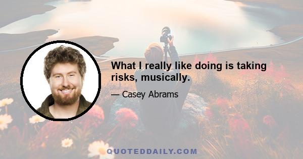 What I really like doing is taking risks, musically.