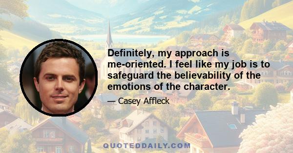 Definitely, my approach is me-oriented. I feel like my job is to safeguard the believability of the emotions of the character.