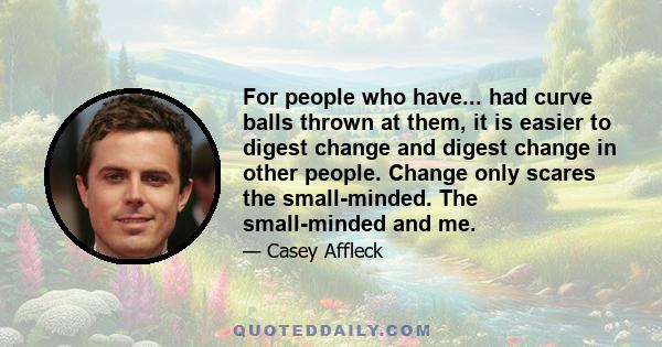 For people who have... had curve balls thrown at them, it is easier to digest change and digest change in other people. Change only scares the small-minded. The small-minded and me.