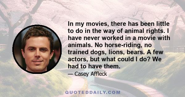 In my movies, there has been little to do in the way of animal rights. I have never worked in a movie with animals. No horse-riding, no trained dogs, lions, bears. A few actors, but what could I do? We had to have them.