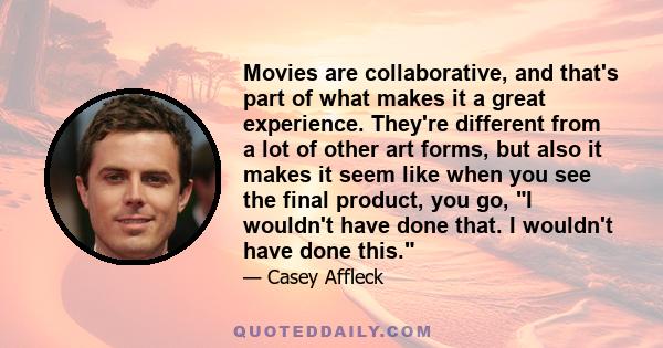 Movies are collaborative, and that's part of what makes it a great experience. They're different from a lot of other art forms, but also it makes it seem like when you see the final product, you go, I wouldn't have done 