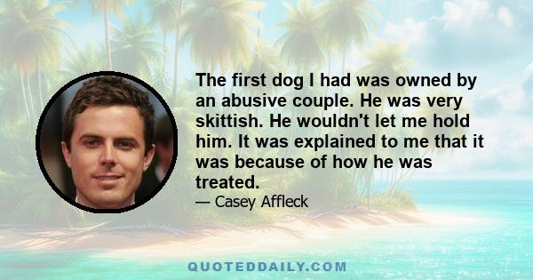 The first dog I had was owned by an abusive couple. He was very skittish. He wouldn't let me hold him. It was explained to me that it was because of how he was treated.