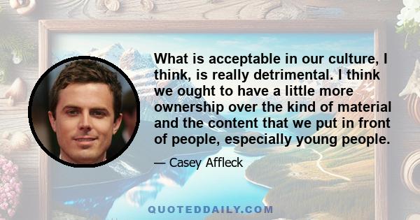 What is acceptable in our culture, I think, is really detrimental. I think we ought to have a little more ownership over the kind of material and the content that we put in front of people, especially young people.