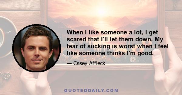 When I like someone a lot, I get scared that I'll let them down. My fear of sucking is worst when I feel like someone thinks I'm good.