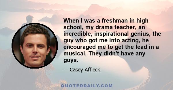 When I was a freshman in high school, my drama teacher, an incredible, inspirational genius, the guy who got me into acting, he encouraged me to get the lead in a musical. They didn't have any guys.