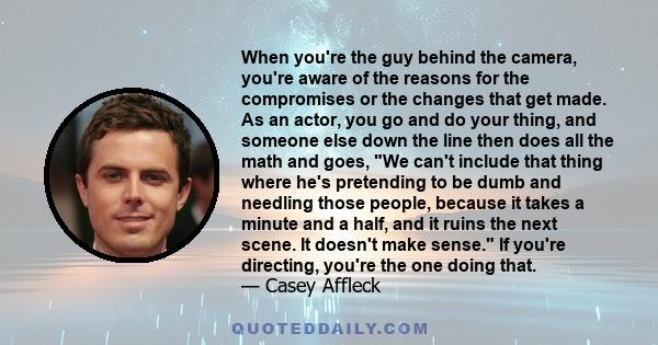 When you're the guy behind the camera, you're aware of the reasons for the compromises or the changes that get made. As an actor, you go and do your thing, and someone else down the line then does all the math and goes, 