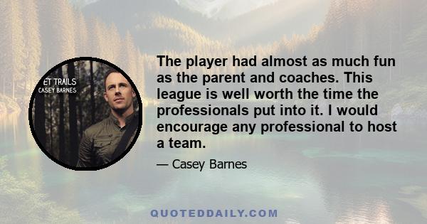 The player had almost as much fun as the parent and coaches. This league is well worth the time the professionals put into it. I would encourage any professional to host a team.