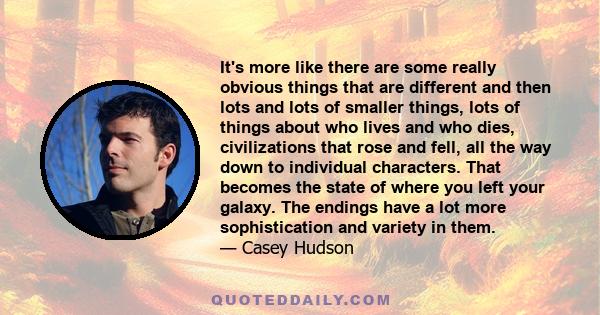 It's more like there are some really obvious things that are different and then lots and lots of smaller things, lots of things about who lives and who dies, civilizations that rose and fell, all the way down to