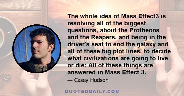 The whole idea of Mass Effect3 is resolving all of the biggest questions, about the Protheons and the Reapers, and being in the driver's seat to end the galaxy and all of these big plot lines, to decide what