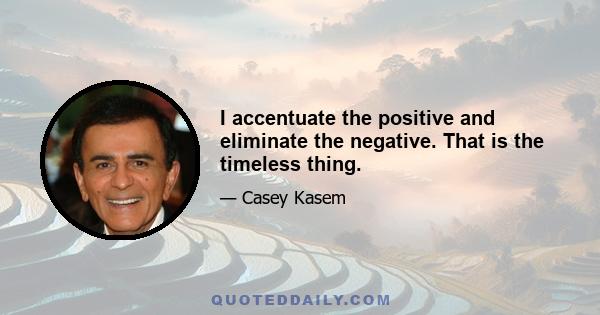 I accentuate the positive and eliminate the negative. That is the timeless thing.