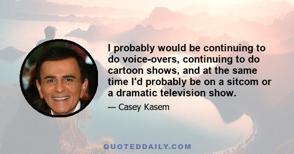 I probably would be continuing to do voice-overs, continuing to do cartoon shows, and at the same time I'd probably be on a sitcom or a dramatic television show.