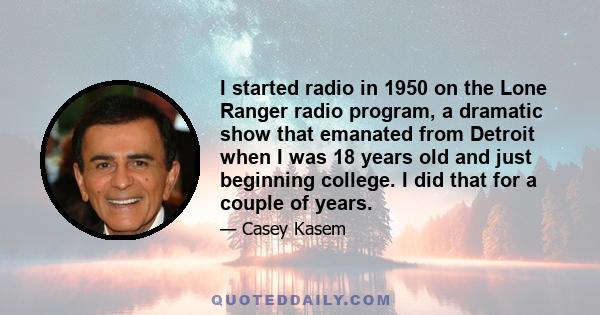 I started radio in 1950 on the Lone Ranger radio program, a dramatic show that emanated from Detroit when I was 18 years old and just beginning college. I did that for a couple of years.