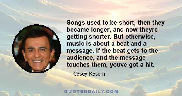 Songs used to be short, then they became longer, and now theyre getting shorter. But otherwise, music is about a beat and a message. If the beat gets to the audience, and the message touches them, youve got a hit.