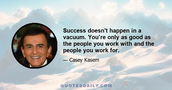 Success doesn't happen in a vacuum. You’re only as good as the people you work with and the people you work for.