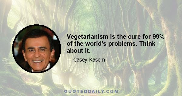 Vegetarianism is the cure for 99% of the world's problems. Think about it.