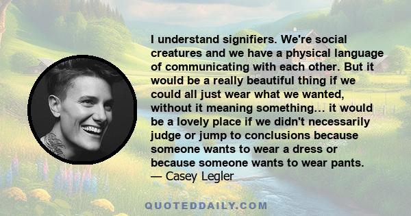 I understand signifiers. We're social creatures and we have a physical language of communicating with each other. But it would be a really beautiful thing if we could all just wear what we wanted, without it meaning