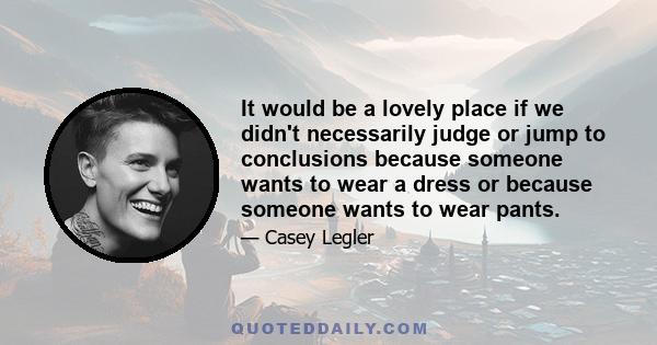 It would be a lovely place if we didn't necessarily judge or jump to conclusions because someone wants to wear a dress or because someone wants to wear pants.