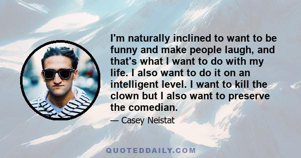 I'm naturally inclined to want to be funny and make people laugh, and that's what I want to do with my life. I also want to do it on an intelligent level. I want to kill the clown but I also want to preserve the