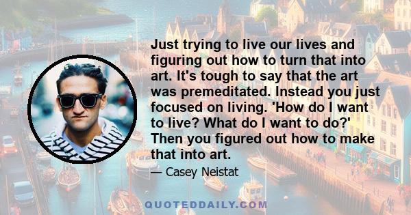 Just trying to live our lives and figuring out how to turn that into art. It's tough to say that the art was premeditated. Instead you just focused on living. 'How do I want to live? What do I want to do?' Then you