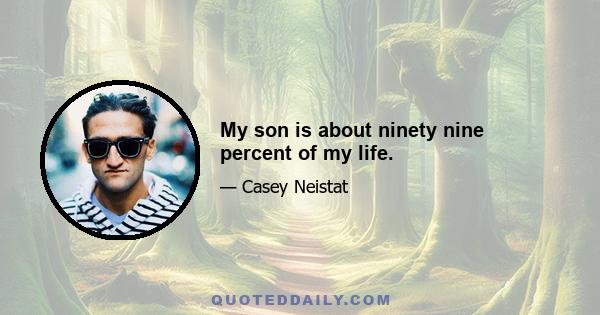 My son is about ninety nine percent of my life.