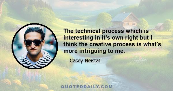 The technical process which is interesting in it's own right but I think the creative process is what's more intriguing to me.