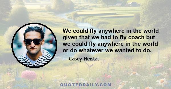 We could fly anywhere in the world given that we had to fly coach but we could fly anywhere in the world or do whatever we wanted to do.