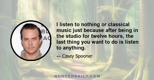 I listen to nothing or classical music just because after being in the studio for twelve hours, the last thing you want to do is listen to anything.